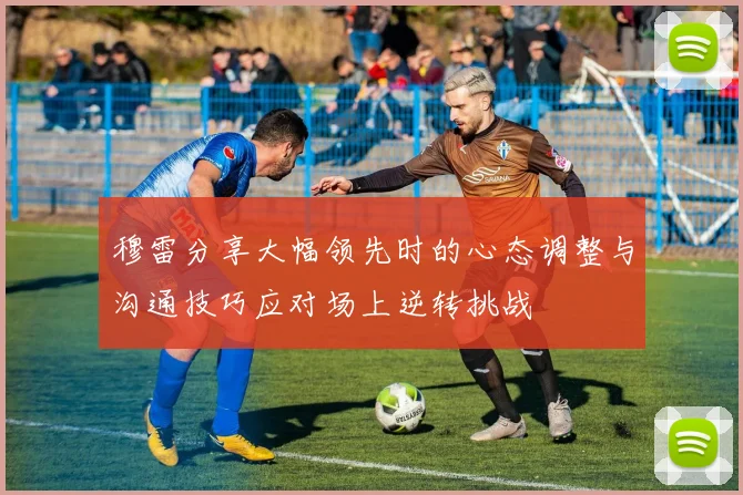 穆雷分享大幅领先时的心态调整与沟通技巧应对场上逆转挑战
