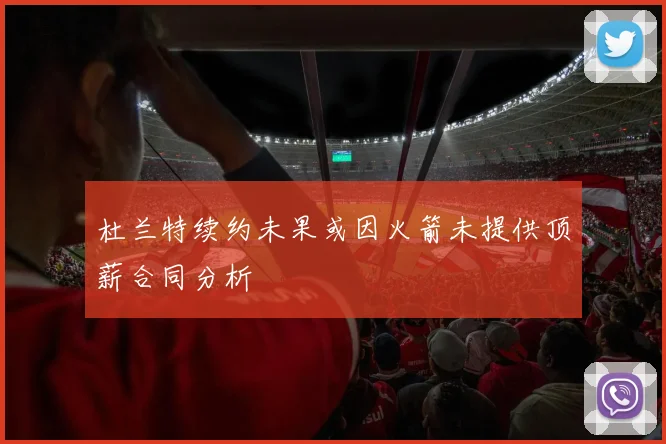 杜兰特续约未果或因火箭未提供顶薪合同分析