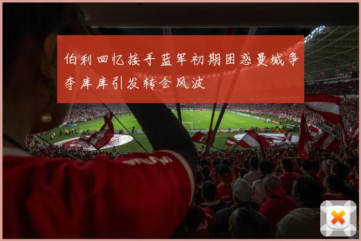 伯利回忆接手蓝军初期困惑曼城争夺库库引发转会风波