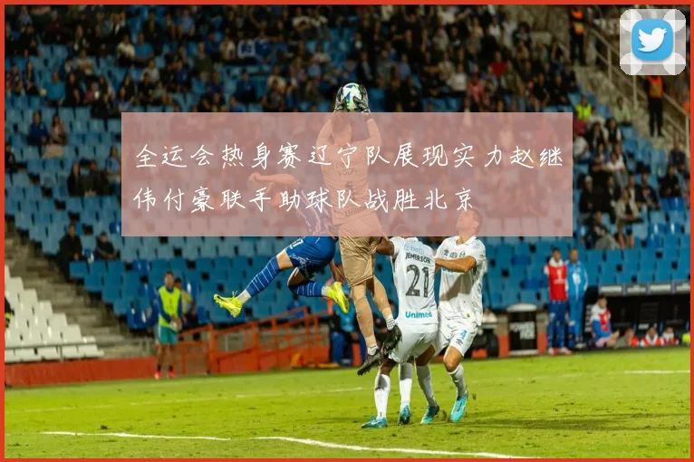 全运会热身赛辽宁队展现实力赵继伟付豪联手助球队战胜北京