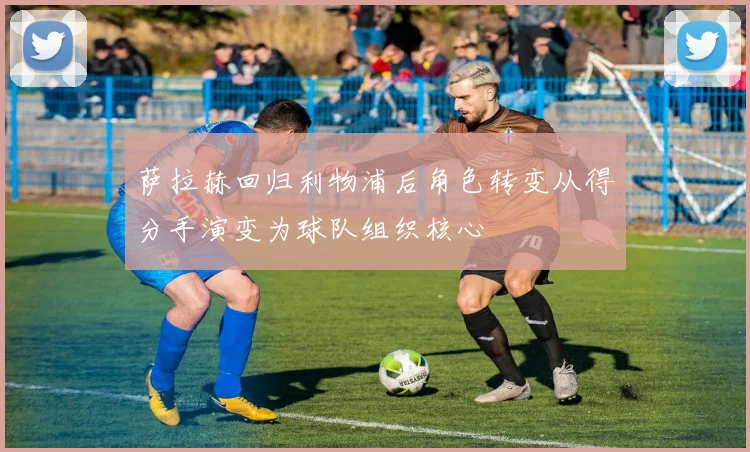 萨拉赫回归利物浦后角色转变从得分手演变为球队组织核心