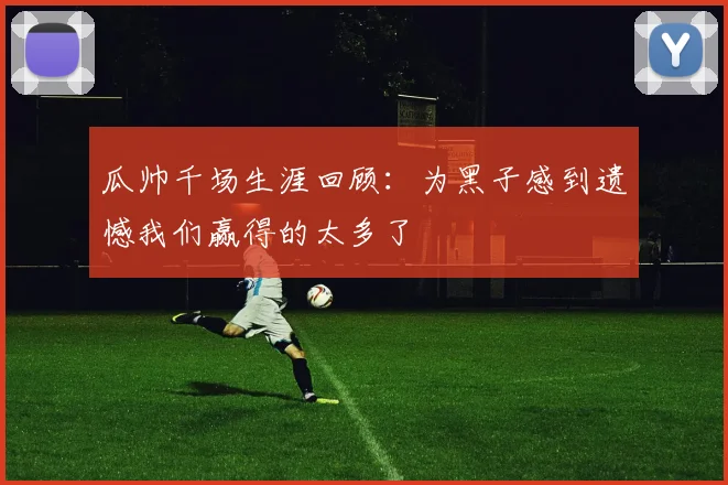 瓜帅千场生涯回顾：为黑子感到遗憾我们赢得的太多了