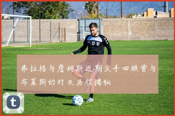弗拉格与詹姆斯近期交手回顾曾与布莱斯的对决历程揭秘