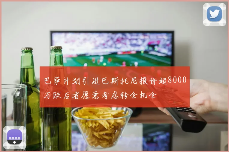 巴萨计划引进巴斯托尼报价超8000万欧后者愿意考虑转会机会