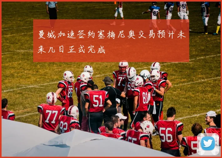 曼城加速签约塞梅尼奥交易预计未来几日正式完成