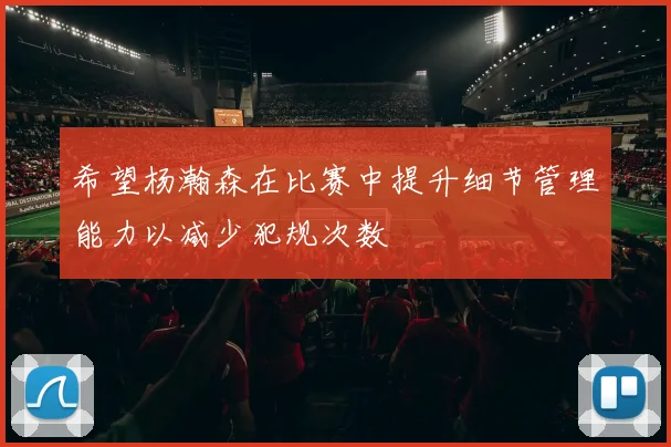 希望杨瀚森在比赛中提升细节管理能力以减少犯规次数