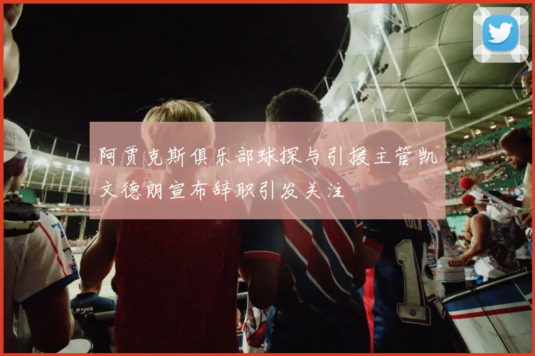阿贾克斯俱乐部球探与引援主管凯文德朗宣布辞职引发关注