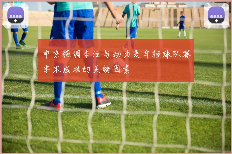 申京强调专注与动力是年轻球队赛季末成功的关键因素