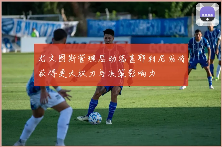 尤文图斯管理层动荡基耶利尼或将获得更大权力与决策影响力