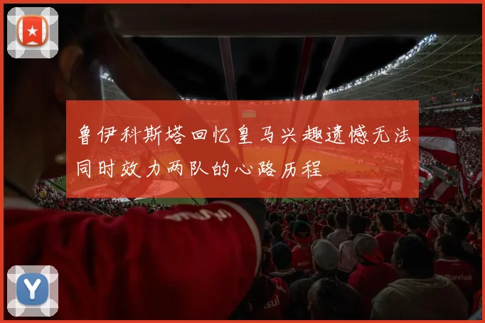 鲁伊科斯塔回忆皇马兴趣遗憾无法同时效力两队的心路历程
