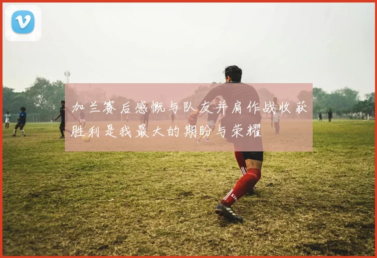 加兰赛后感慨与队友并肩作战收获胜利是我最大的期盼与荣耀