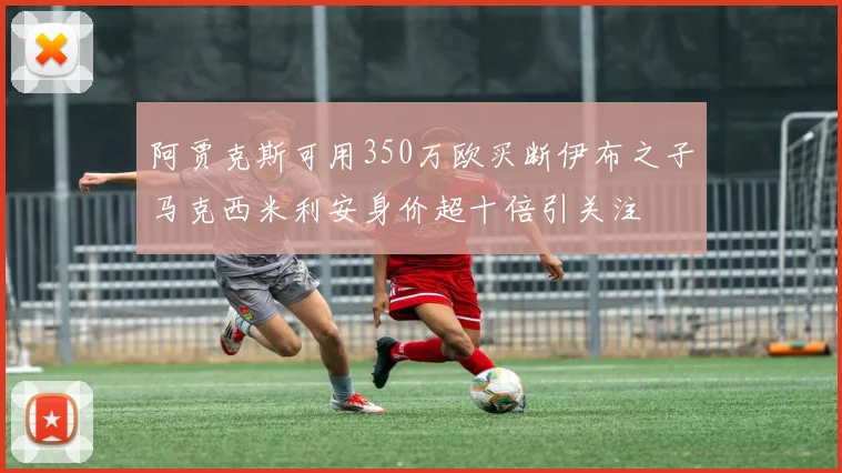 阿贾克斯可用350万欧买断伊布之子马克西米利安身价超十倍引关注