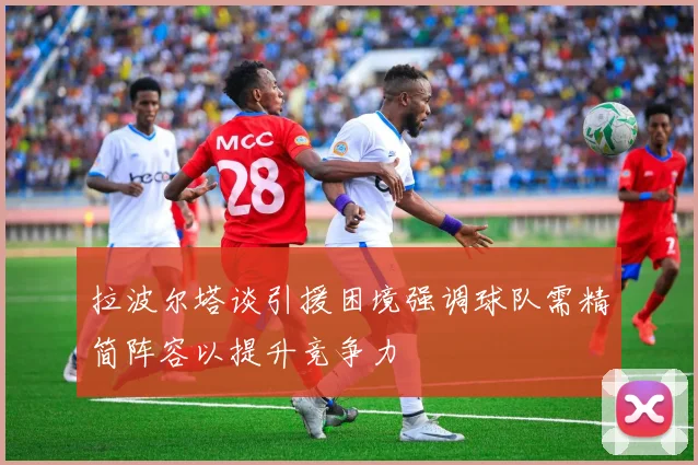 拉波尔塔谈引援困境强调球队需精简阵容以提升竞争力