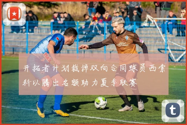 开拓者计划裁掉双向合同球员西索科以腾出名额助力夏季联赛