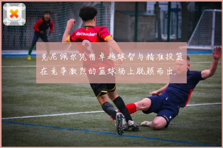 克尼佩尔凭借卓越球智与精准投篮在竞争激烈的篮球场上脱颖而出
