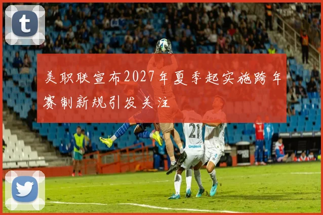 美职联宣布2027年夏季起实施跨年赛制新规引发关注