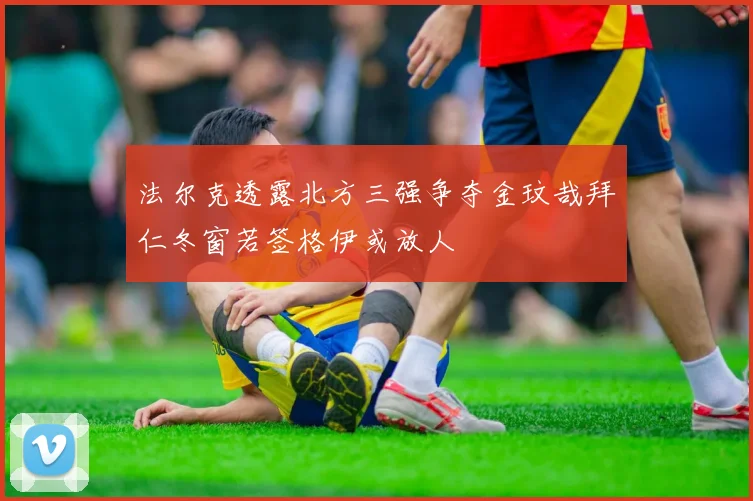 法尔克透露北方三强争夺金玟哉拜仁冬窗若签格伊或放人