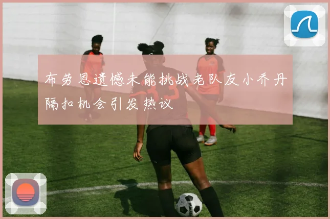 布劳恩遗憾未能挑战老队友小乔丹隔扣机会引发热议