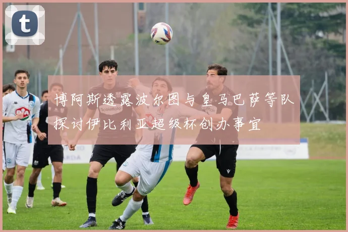 博阿斯透露波尔图与皇马巴萨等队探讨伊比利亚超级杯创办事宜
