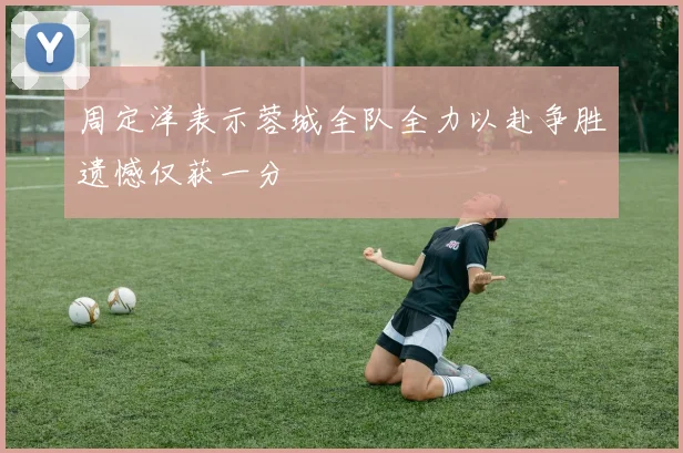 周定洋表示蓉城全队全力以赴争胜遗憾仅获一分