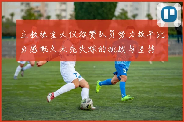 主教练金大仪称赞队员努力扳平比分感慨久未先失球的挑战与坚持