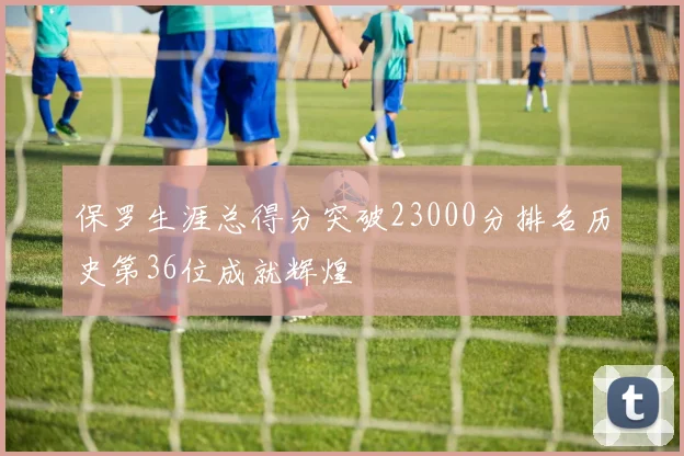 保罗生涯总得分突破23000分排名历史第36位成就辉煌