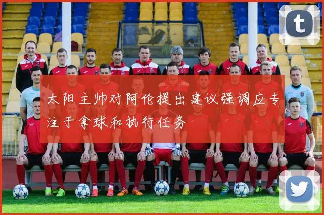 太阳主帅对阿伦提出建议强调应专注于拿球和执行任务