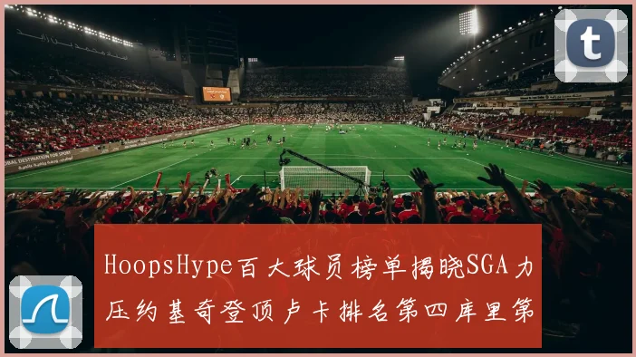 HoopsHype百大球员榜单揭晓SGA力压约基奇登顶卢卡排名第四库里第十一詹姆斯第十九