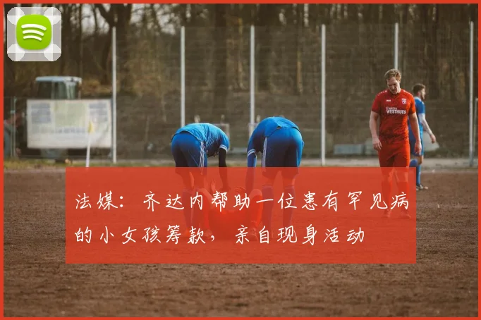 法媒：齐达内帮助一位患有罕见病的小女孩筹款，亲自现身活动