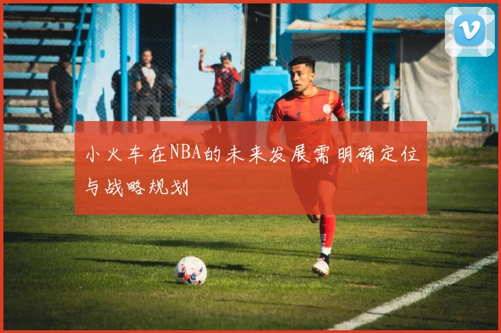小火车在NBA的未来发展需明确定位与战略规划