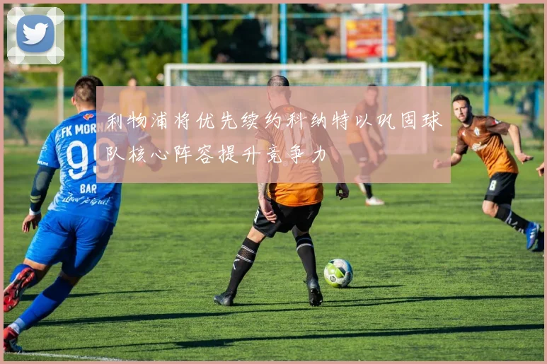 利物浦将优先续约科纳特以巩固球队核心阵容提升竞争力