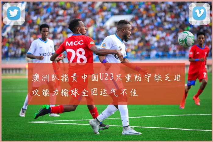 澳洲队指责中国U23只重防守缺乏进攻能力输球全因运气不佳