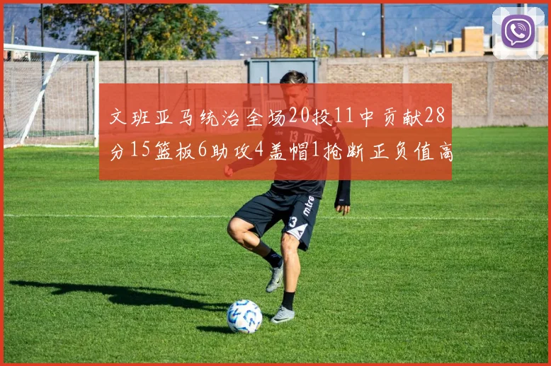 文班亚马统治全场20投11中贡献28分15篮板6助攻4盖帽1抢断正负值高达32