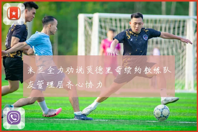 米兰全力劝说莫德里奇续约教练队友管理层齐心协力