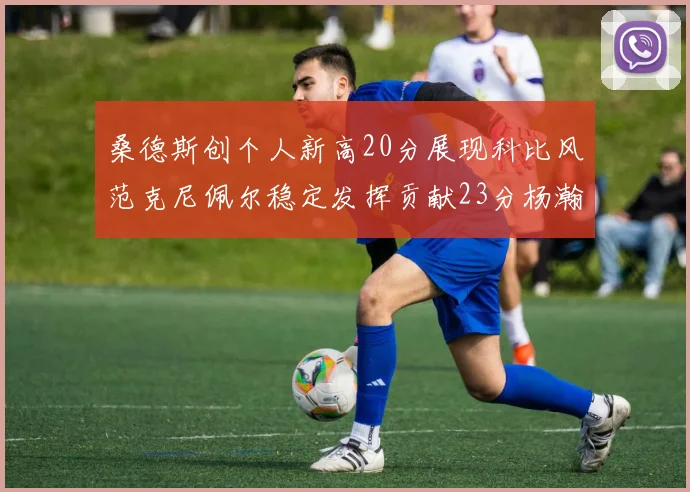 桑德斯创个人新高20分展现科比风范克尼佩尔稳定发挥贡献23分杨瀚森短短2分钟斩获4分