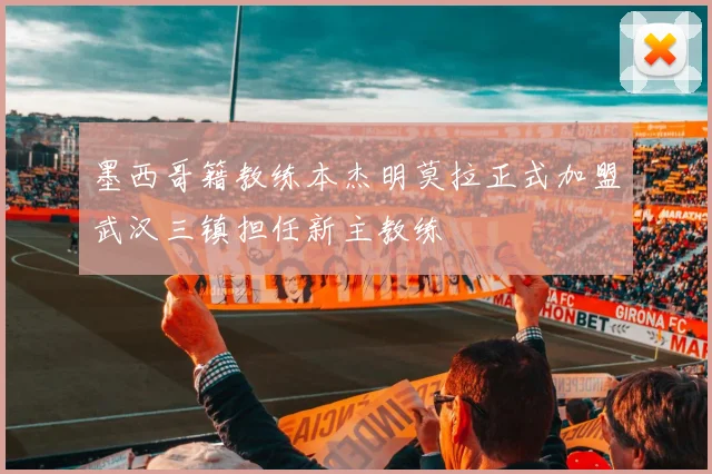 墨西哥籍教练本杰明莫拉正式加盟武汉三镇担任新主教练